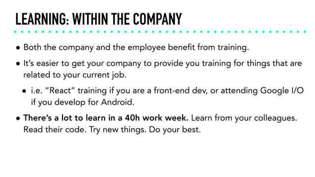 LEARNING: WITHIN THE COMPANY
• Both the company and the employee beneﬁt from training.
• It’s easier to get your company to provide you training for things that are
related to your current job.
• i.e. “React” training if you are a front-end dev, or attending Google I/O
if you develop for Android.
• There’s a lot to learn in a 40h work week. Learn from your colleagues.
Read their code. Try new things. Do your best.
