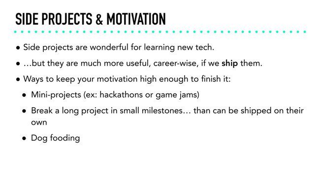 SIDE PROJECTS & MOTIVATION
• Side projects are wonderful for learning new tech.
• …but they are much more useful, career-wise, if we ship them.
• Ways to keep your motivation high enough to ﬁnish it:
• Mini-projects (ex: hackathons or game jams)
• Break a long project in small milestones… than can be shipped on their
own
• Dog fooding

