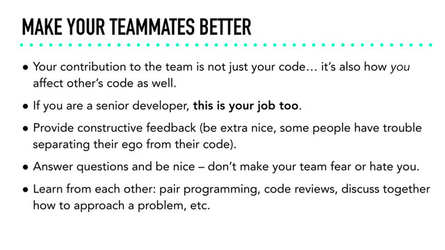 MAKE YOUR TEAMMATES BETTER
• Your contribution to the team is not just your code… it’s also how you
affect other’s code as well.
• If you are a senior developer, this is your job too.
• Provide constructive feedback (be extra nice, some people have trouble
separating their ego from their code).
• Answer questions and be nice – don’t make your team fear or hate you.
• Learn from each other: pair programming, code reviews, discuss together
how to approach a problem, etc.
