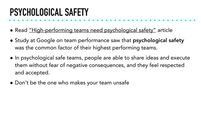 PSYCHOLOGICAL SAFETY
• Read “High-performing teams need psychological safety” article
• Study at Google on team performance saw that psychological safety
was the common factor of their highest performing teams.
• In psychological safe teams, people are able to share ideas and execute
them without fear of negative consequences, and they feel respected
and accepted.
• Don’t be the one who makes your team unsafe

