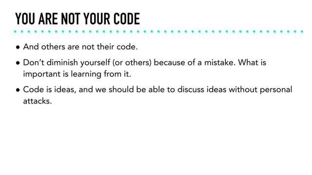 YOU ARE NOT YOUR CODE
• And others are not their code.
• Don’t diminish yourself (or others) because of a mistake. What is
important is learning from it.
• Code is ideas, and we should be able to discuss ideas without personal
attacks.
