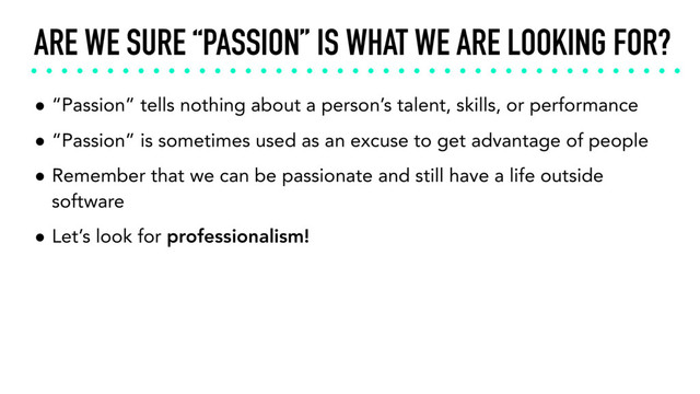 ARE WE SURE “PASSION” IS WHAT WE ARE LOOKING FOR?
• “Passion” tells nothing about a person’s talent, skills, or performance
• “Passion” is sometimes used as an excuse to get advantage of people
• Remember that we can be passionate and still have a life outside
software
• Let’s look for professionalism!
