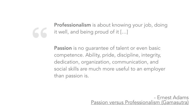 “ Professionalism is about knowing your job, doing
it well, and being proud of it […]
 
Passion is no guarantee of talent or even basic
competence. Ability, pride, discipline, integrity,
dedication, organization, communication, and
social skills are much more useful to an employer
than passion is.
- Ernest Adams 
Passion versus Professionalism (Gamasutra)
