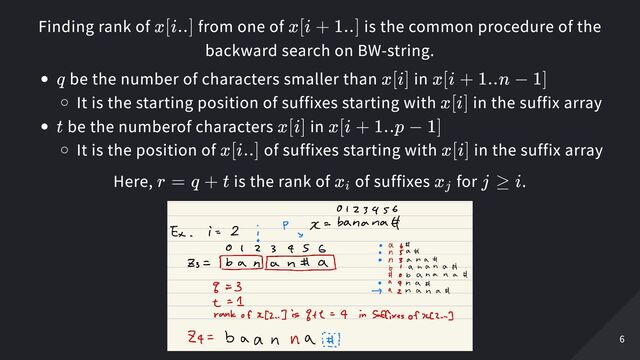 Finding rank of from one of is the common procedure of the
backward search on BW-string.
be the number of characters smaller than in
It is the starting position of suffixes starting with in the suffix array
be the numberof characters in
It is the position of of suffixes starting with in the suffix array
Here, is the rank of of suffixes for .
x[i..] x[i + 1..]
q x[i] x[i + 1..n − 1]
x[i]
t x[i] x[i + 1..p − 1]
x[i..] x[i]
r = q + t x
​
i x
​
j j ≥ i
6
6
