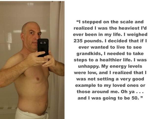 “I stepped on the scale and
realized I was the heaviest I’d
ever been in my life. I weighed
235 pounds. I decided that if I
ever wanted to live to see
grandkids, I needed to take
steps to a healthier life. I was
unhappy. My energy levels
were low, and I realized that I
was not setting a very good
example to my loved ones or
those around me. Oh ya . . .
and I was going to be 50. ”
