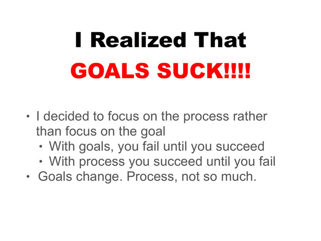I Realized That
• I decided to focus on the process rather
than focus on the goal
• With goals, you fail until you succeed
• With process you succeed until you fail
• Goals change. Process, not so much.
GOALS SUCK!!!!
