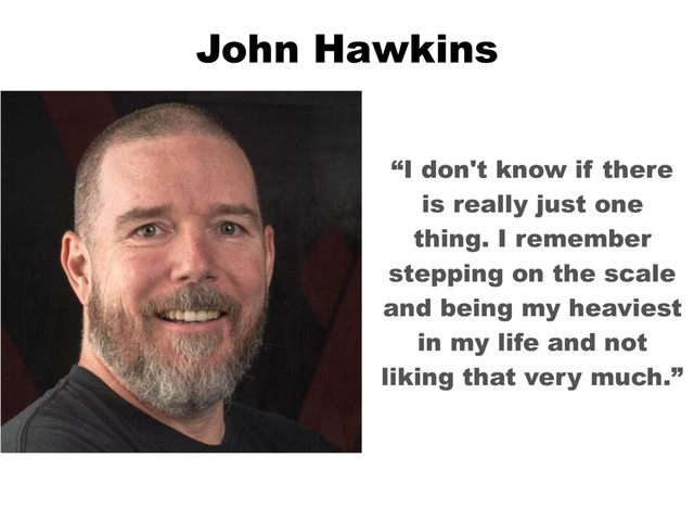 John Hawkins
“I don't know if there
is really just one
thing. I remember
stepping on the scale
and being my heaviest
in my life and not
liking that very much.”
