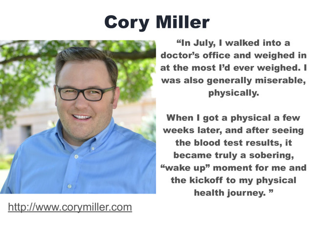 Cory Miller
“In July, I walked into a
doctor’s office and weighed in
at the most I’d ever weighed. I
was also generally miserable,
physically.  
When I got a physical a few
weeks later, and after seeing
the blood test results, it
became truly a sobering,
“wake up” moment for me and
the kickoff to my physical
health journey. ”
http://www.corymiller.com
