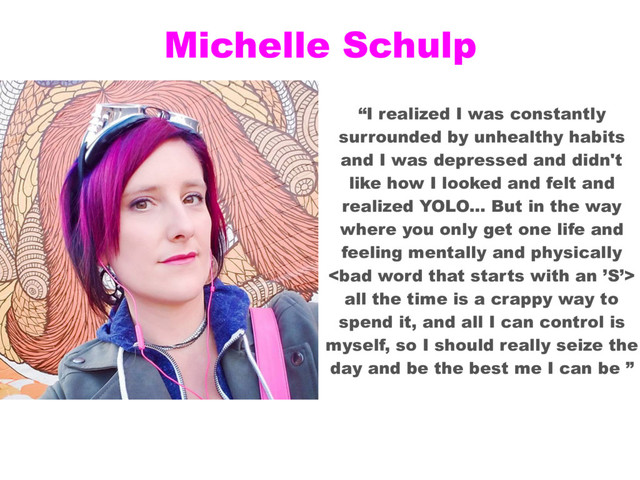 Michelle Schulp
“I realized I was constantly
surrounded by unhealthy habits
and I was depressed and didn't
like how I looked and felt and
realized YOLO... But in the way
where you only get one life and
feeling mentally and physically

all the time is a crappy way to
spend it, and all I can control is
myself, so I should really seize the
day and be the best me I can be ”
