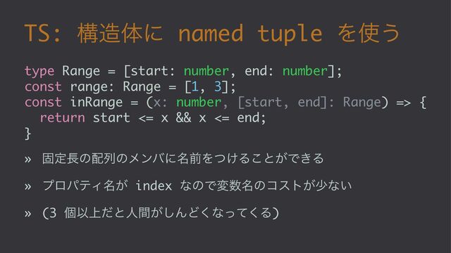 TS: ߏ଄ମʹ named tuple Λ࢖͏
type Range = [start: number, end: number];
const range: Range = [1, 3];
const inRange = (x: number, [start, end]: Range) => {
return start <= x && x <= end;
}
» ݻఆ௕ͷ഑ྻͷϝϯόʹ໊લΛ͚ͭΔ͜ͱ͕Ͱ͖Δ
» ϓϩύςΟ໊͕ index ͳͷͰม਺໊ͷίετ͕গͳ͍
» (3 ݸҎ্ͩͱਓ͕ؒ͠ΜͲ͘ͳͬͯ͘Δ)
