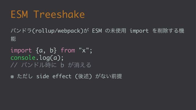 ESM Treeshake
όϯυϥ(rollup/webpack)͕ ESM ͷະ࢖༻ import Λ࡟আ͢Δػ
ೳ
import {a, b} from "x";
console.log(a);
// όϯυϧ࣌ʹ b ͕ফ͑Δ
※ ͨͩ͠ side effect (ޙड़) ͕ͳ͍લఏ
