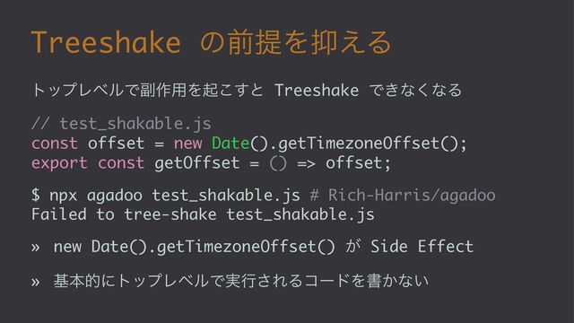 Treeshake ͷલఏΛ཈͑Δ
τοϓϨϕϧͰ෭࡞༻Λى͜͢ͱ Treeshake Ͱ͖ͳ͘ͳΔ
// test_shakable.js
const offset = new Date().getTimezoneOffset();
export const getOffset = () => offset;
$ npx agadoo test_shakable.js # Rich-Harris/agadoo
Failed to tree-shake test_shakable.js
» new Date().getTimezoneOffset() ͕ Side Effect
» جຊతʹτοϓϨϕϧͰ࣮ߦ͞ΕΔίʔυΛॻ͔ͳ͍

