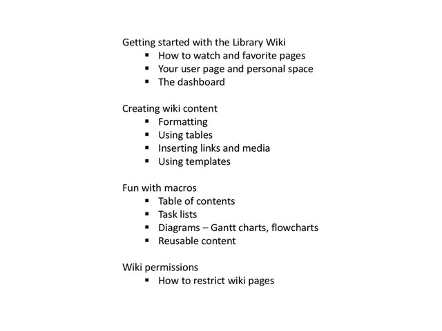 Getting started with the Library Wiki
 How to watch and favorite pages
 Your user page and personal space
 The dashboard
Creating wiki content
 Formatting
 Using tables
 Inserting links and media
 Using templates
Fun with macros
 Table of contents
 Task lists
 Diagrams – Gantt charts, flowcharts
 Reusable content
Wiki permissions
 How to restrict wiki pages
