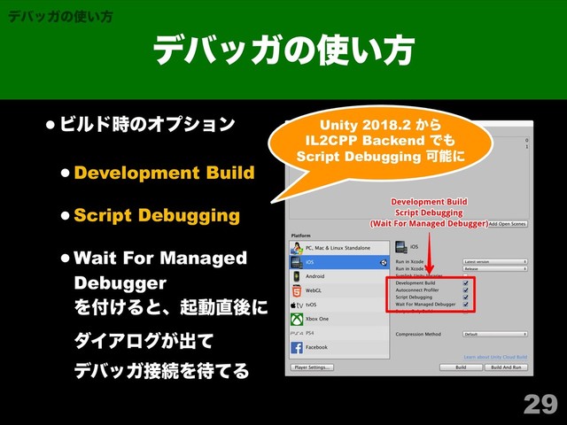 ηΫγϣϯλΠτϧ
•Ϗϧυ࣌ͷΦϓγϣϯ
•Development Build
•Script Debugging
•Wait For Managed
Debugger 
Λ෇͚Δͱɺىಈ௚ޙʹ 
μΠΞϩά͕ग़ͯ 
σόοΨ઀ଓΛ଴ͯΔ
29
σόοΨͷ࢖͍ํ
σόοΨͷ࢖͍ํ
Unity 2018.2 ͔Β
IL2CPP Backend Ͱ΋
Script Debugging Մೳʹ
