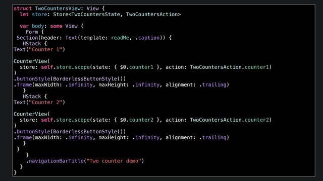 struct TwoCountersView: View {
let store: Store
var body: some View {
Form {
Section(header: Text(template: readMe, .caption)) {
HStack {
Text("Counter 1")
CounterView(
store: self.store.scope(state: { $0.counter1 }, action: TwoCountersAction.counter1)
)
.buttonStyle(BorderlessButtonStyle())
.frame(maxWidth: .infinity, maxHeight: .infinity, alignment: .trailing)
}
HStack {
Text("Counter 2")
CounterView(
store: self.store.scope(state: { $0.counter2 }, action: TwoCountersAction.counter2)
)
.buttonStyle(BorderlessButtonStyle())
.frame(maxWidth: .infinity, maxHeight: .infinity, alignment: .trailing)
}
}
}
.navigationBarTitle("Two counter demo")
}
}
