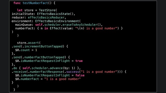 func testNumberFact() {
let store = TestStore(
initialState: EffectsBasicsState(),
reducer: effectsBasicsReducer,
environment: EffectsBasicsEnvironment(
mainQueue: self.scheduler.eraseToAnyScheduler(),
numberFact: { n in Effect(value: "\(n) is a good number") }
)
)
store.assert(
.send(.incrementButtonTapped) {
$0.count = 1
},
.send(.numberFactButtonTapped) {
$0.isNumberFactRequestInFlight = true
},
.do { self.scheduler.advance(by: 1) },
.receive(.numberFactResponse(.success("1 is a good number"))) {
$0.isNumberFactRequestInFlight = false
$0.numberFact = "1 is a good number"
}
)
}
