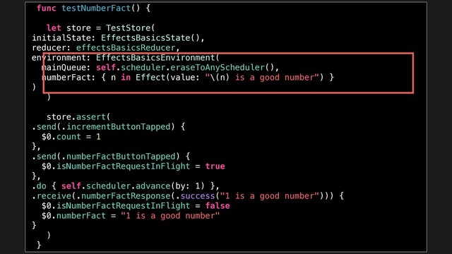 func testNumberFact() {
let store = TestStore(
initialState: EffectsBasicsState(),
reducer: effectsBasicsReducer,
environment: EffectsBasicsEnvironment(
mainQueue: self.scheduler.eraseToAnyScheduler(),
numberFact: { n in Effect(value: "\(n) is a good number") }
)
)
store.assert(
.send(.incrementButtonTapped) {
$0.count = 1
},
.send(.numberFactButtonTapped) {
$0.isNumberFactRequestInFlight = true
},
.do { self.scheduler.advance(by: 1) },
.receive(.numberFactResponse(.success("1 is a good number"))) {
$0.isNumberFactRequestInFlight = false
$0.numberFact = "1 is a good number"
}
)
}
