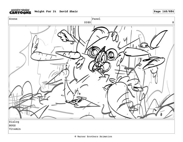 Scene
0080
Panel
8
Dialog
BUGS
Vitamin
Weight For It David Shair Page 146/684
© Warner Brothers Animation

