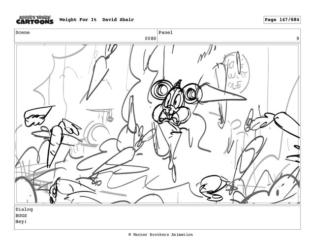 Scene
0080
Panel
9
Dialog
BUGS
Hey!
Weight For It David Shair Page 147/684
© Warner Brothers Animation
