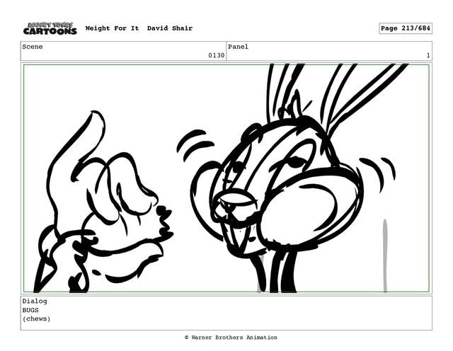 Scene
0130
Panel
1
Dialog
BUGS
(chews)
Weight For It David Shair Page 213/684
© Warner Brothers Animation

