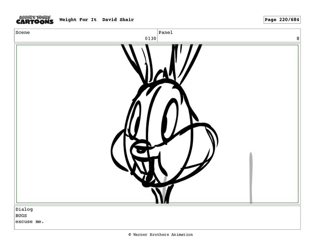 Scene
0130
Panel
8
Dialog
BUGS
excuse me.
Weight For It David Shair Page 220/684
© Warner Brothers Animation
