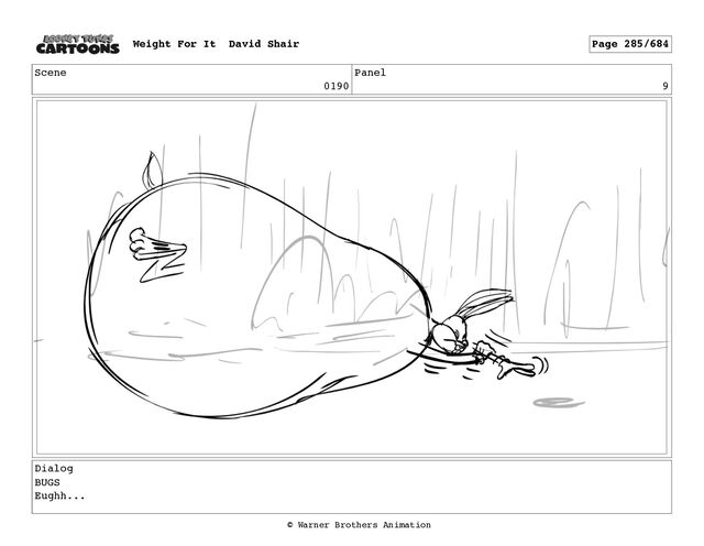 Scene
0190
Panel
9
Dialog
BUGS
Eughh...
Weight For It David Shair Page 285/684
© Warner Brothers Animation
