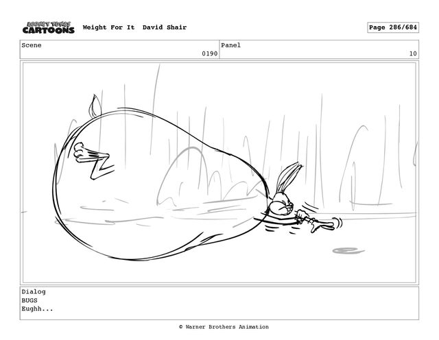 Scene
0190
Panel
10
Dialog
BUGS
Eughh...
Weight For It David Shair Page 286/684
© Warner Brothers Animation
