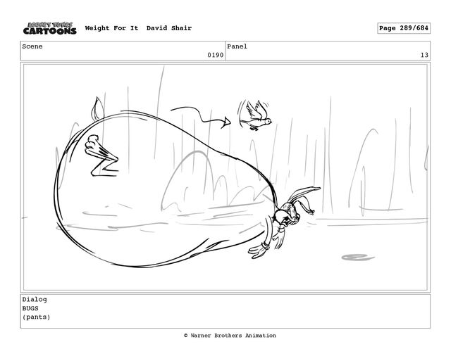 Scene
0190
Panel
13
Dialog
BUGS
(pants)
Weight For It David Shair Page 289/684
© Warner Brothers Animation

