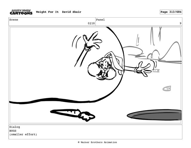 Scene
0210
Panel
9
Dialog
BUGS
(smaller effort)
Weight For It David Shair Page 313/684
© Warner Brothers Animation
