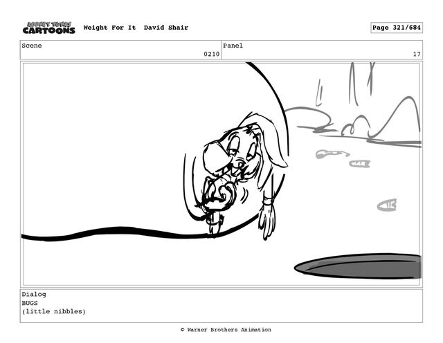 Scene
0210
Panel
17
Dialog
BUGS
(little nibbles)
Weight For It David Shair Page 321/684
© Warner Brothers Animation
