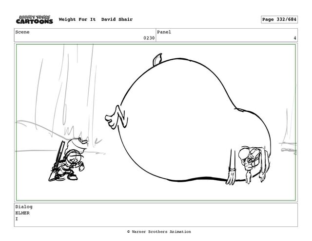 Scene
0230
Panel
4
Dialog
ELMER
I
Weight For It David Shair Page 332/684
© Warner Brothers Animation
