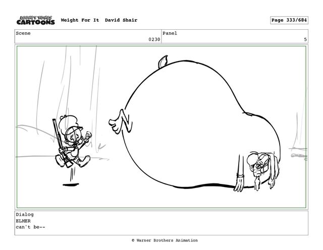 Scene
0230
Panel
5
Dialog
ELMER
can't be--
Weight For It David Shair Page 333/684
© Warner Brothers Animation
