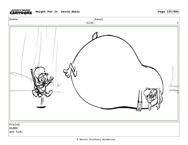 Scene
0230
Panel
7
Dialog
ELMER
got him.
Weight For It David Shair Page 335/684
© Warner Brothers Animation
