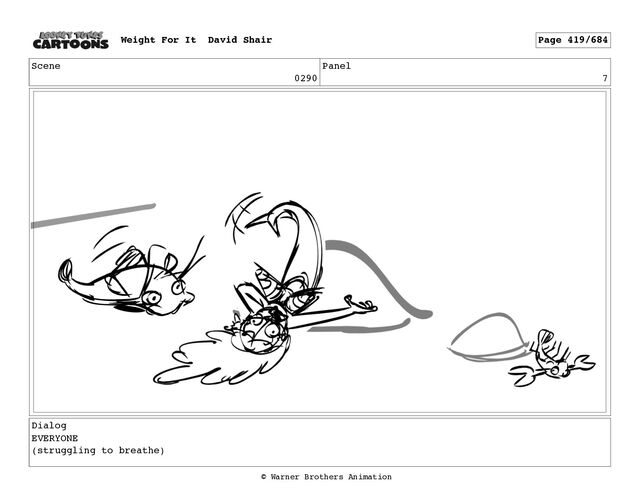 Scene
0290
Panel
7
Dialog
EVERYONE
(struggling to breathe)
Weight For It David Shair Page 419/684
© Warner Brothers Animation

