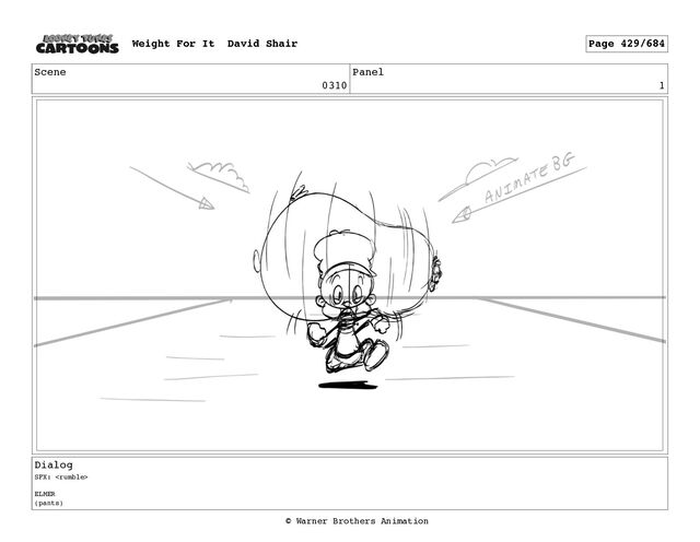 Scene
0310
Panel
1
Dialog
SFX: 
ELMER
(pants)
Weight For It David Shair Page 429/684
© Warner Brothers Animation
