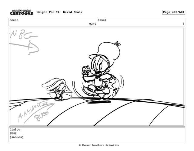 Scene
0340
Panel
3
Dialog
BUGS
(snores)
Weight For It David Shair Page 483/684
© Warner Brothers Animation
