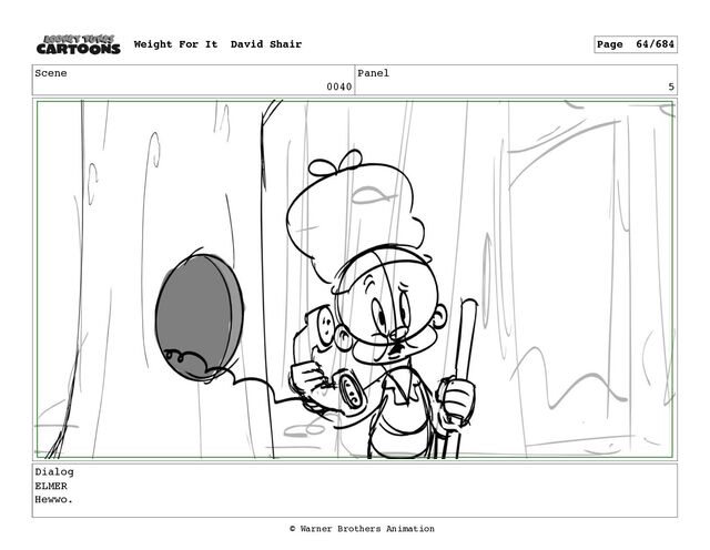 Scene
0040
Panel
5
Dialog
ELMER
Hewwo.
Weight For It David Shair Page 64/684
© Warner Brothers Animation

