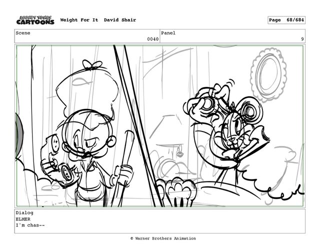 Scene
0040
Panel
9
Dialog
ELMER
I'm chas--
Weight For It David Shair Page 68/684
© Warner Brothers Animation
