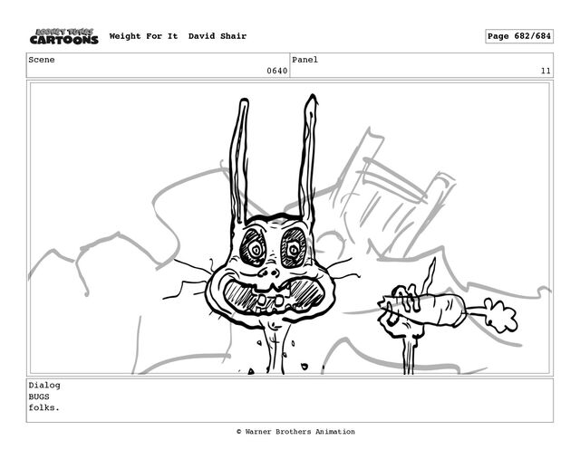 Scene
0640
Panel
11
Dialog
BUGS
folks.
Weight For It David Shair Page 682/684
© Warner Brothers Animation
