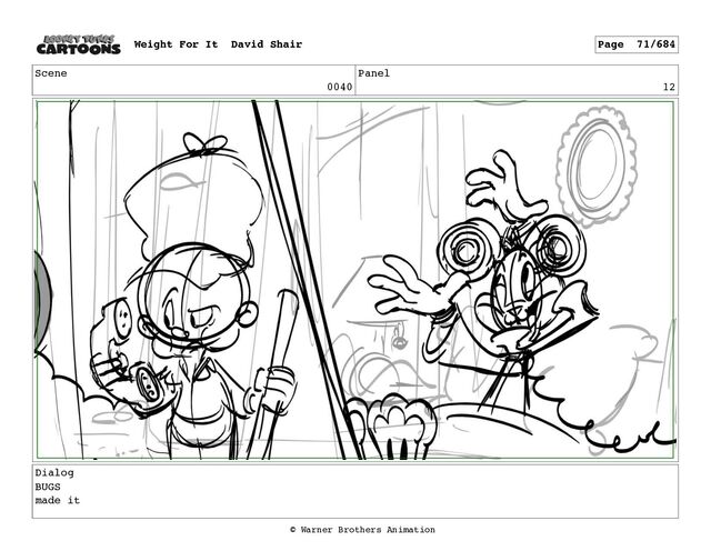 Scene
0040
Panel
12
Dialog
BUGS
made it
Weight For It David Shair Page 71/684
© Warner Brothers Animation
