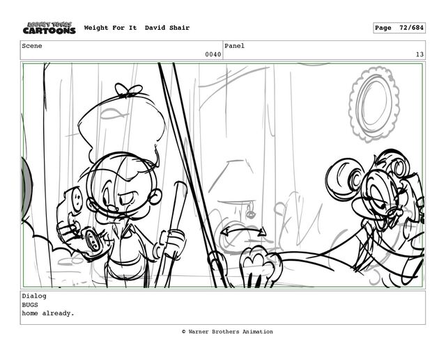 Scene
0040
Panel
13
Dialog
BUGS
home already.
Weight For It David Shair Page 72/684
© Warner Brothers Animation

