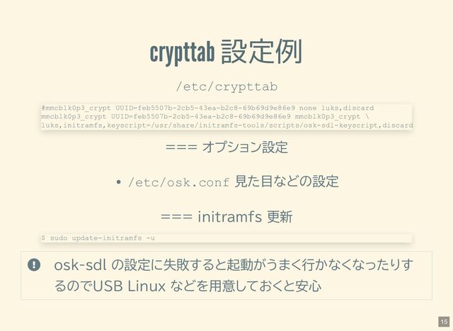crypttab 設定例
/etc/crypttab
=== オプション設定
/etc/osk.conf 見た目などの設定
=== initramfs 更新
 osk-sdl の設定に失敗すると起動がうまく行かなくなったりす
るのでUSB Linux などを用意しておくと安心
#mmcblk0p3_crypt UUID=feb5507b-2cb5-43ea-b2c8-69b69d9e86e9 none luks,discard
mmcblk0p3_crypt UUID=feb5507b-2cb5-43ea-b2c8-69b69d9e86e9 mmcblk0p3_crypt \
luks,initramfs,keyscript=/usr/share/initramfs-tools/scripts/osk-sdl-keyscript,discard
$ sudo update-initramfs -u
15
