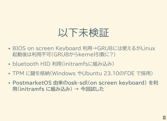 以下未検証
BIOS on screen Keyboard 利用→GRUBには使えるがLinux
起動後は利用不可(GRUBからkernel引数に?)
bluetooth HID 利用(initramfsに組み込み)
TPM に鍵を格納(Windows やUbuntu 23.10のFDE で採用)
PostmarketOS 由来のosk-sdl(on screen keyboard) を利
用(initramfs に組み込み) → 今回試した
8
