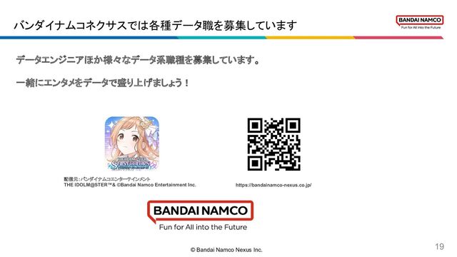 © Bandai Namco Nexus Inc.
19
データエンジニアほか様々なデータ系職種を募集しています。
一緒にエンタメをデータで盛り上げましょう！
バンダイナムコネクサスでは各種データ職を募集しています
https://bandainamco-nexus.co.jp/
配信元：バンダイナムコエンターテインメント
THE IDOLM@STER™& ©Bandai Namco Entertainment Inc.
