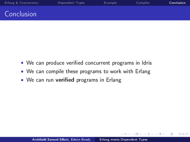 Erlang & Concurrency Dependent Types Example Compiler Conclusion
Conclusion
• We can produce veriﬁed concurrent programs in Idris
• We can compile these programs to work with Erlang
• We can run veriﬁed programs in Erlang
Archibald Samuel Elliott, Edwin Brady Erlang meets Dependent Types

