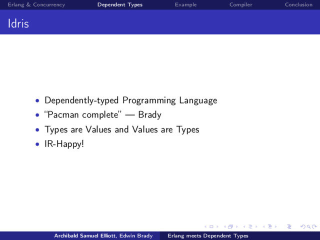 Erlang & Concurrency Dependent Types Example Compiler Conclusion
Idris
• Dependently-typed Programming Language
• “Pacman complete” — Brady
• Types are Values and Values are Types
• IR-Happy!
Archibald Samuel Elliott, Edwin Brady Erlang meets Dependent Types
