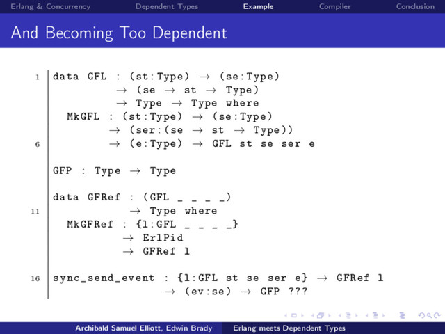 Erlang & Concurrency Dependent Types Example Compiler Conclusion
And Becoming Too Dependent
1 data GFL : (st : Type) → (se : Type)
→ (se → st → Type)
→ Type → Type where
MkGFL : (st : Type) → (se : Type)
→ (ser : (se → st → Type ))
6 → (e : Type) → GFL st se ser e
GFP : Type → Type
data GFRef : (GFL _ _ _ _)
11 → Type where
MkGFRef : {l : GFL _ _ _ _}
→ ErlPid
→ GFRef l
16 sync_send_event : {l : GFL st se ser e} → GFRef l
→ (ev : se) → GFP ???
Archibald Samuel Elliott, Edwin Brady Erlang meets Dependent Types
