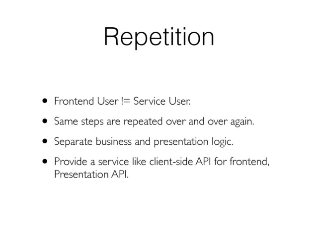 Repetition
• Frontend User != Service User.
• Same steps are repeated over and over again.
• Separate business and presentation logic.
• Provide a service like client-side API for frontend,
Presentation API.
