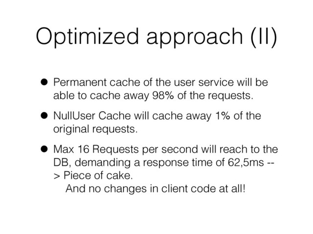 Optimized approach (II)
• Permanent cache of the user service will be
able to cache away 98% of the requests.
• NullUser Cache will cache away 1% of the
original requests.
• Max 16 Requests per second will reach to the
DB, demanding a response time of 62,5ms --
> Piece of cake.  
And no changes in client code at all!
