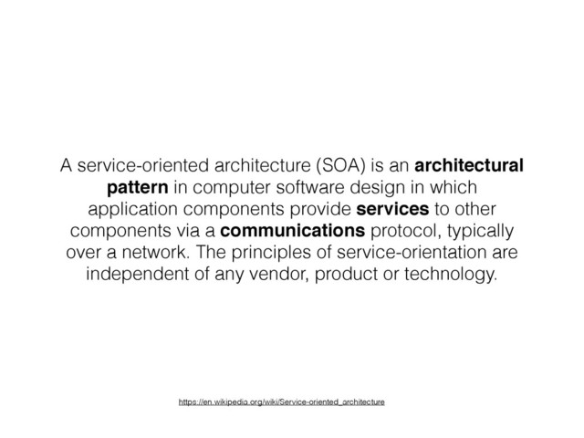 A service-oriented architecture (SOA) is an architectural
pattern in computer software design in which
application components provide services to other
components via a communications protocol, typically
over a network. The principles of service-orientation are
independent of any vendor, product or technology.
https://en.wikipedia.org/wiki/Service-oriented_architecture
